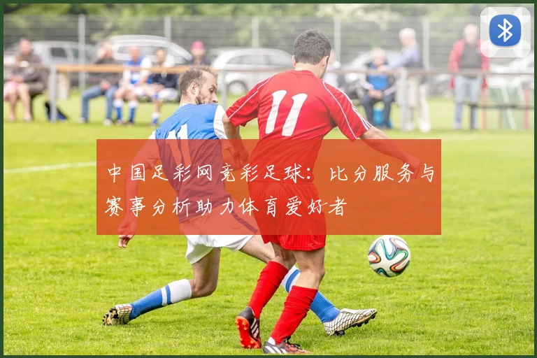 中国足彩网竞彩足球：比分服务与赛事分析助力体育爱好者