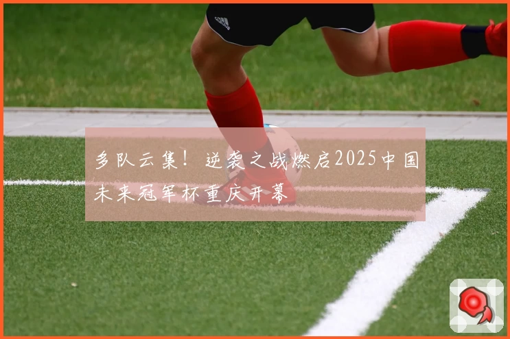 多队云集！逆袭之战燃启2025中国未来冠军杯重庆开幕
