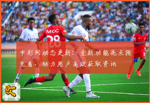 中彩网动态更新：全新功能亮点抢先看，助力用户高效获取资讯