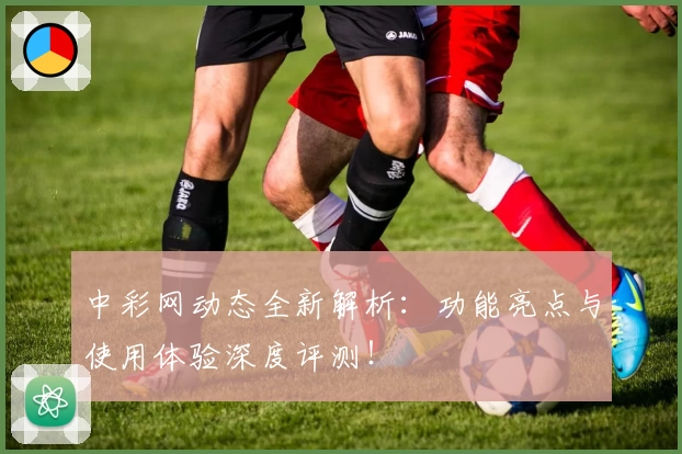 中彩网动态全新解析：功能亮点与使用体验深度评测！