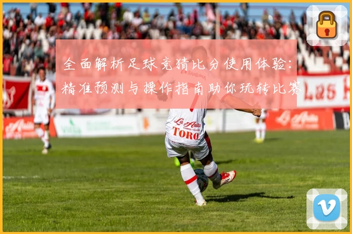 全面解析足球竞猜比分使用体验：精准预测与操作指南助你玩转比赛