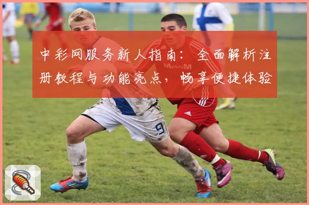 中彩网服务新人指南:全面解析注册教程与功能亮点,畅享便捷体验