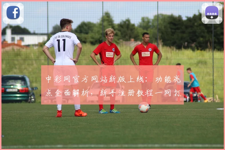 中彩网官方网站新版上线：功能亮点全面解析，新手注册教程一网打尽