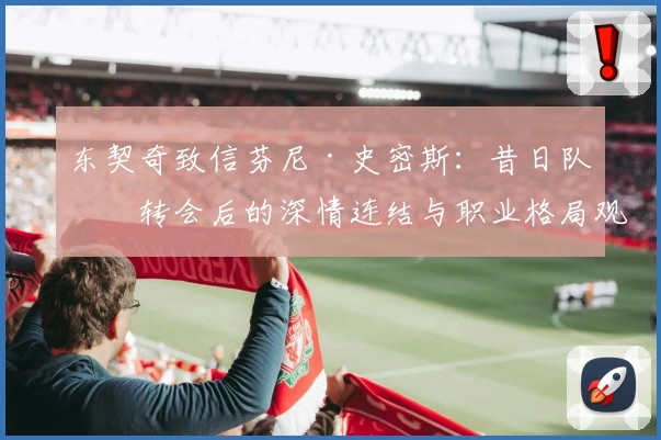 东契奇致信芬尼·史密斯：昔日队友转会后的深情连结与职业格局观察