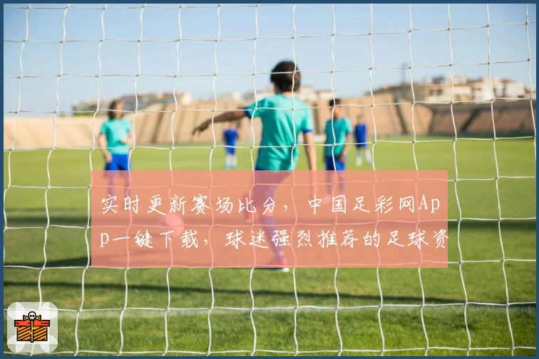 实时更新赛场比分，中国足彩网App一键下载，球迷强烈推荐的足球资讯平台