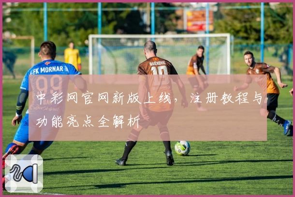 中彩网官网新版上线，注册教程与功能亮点全解析