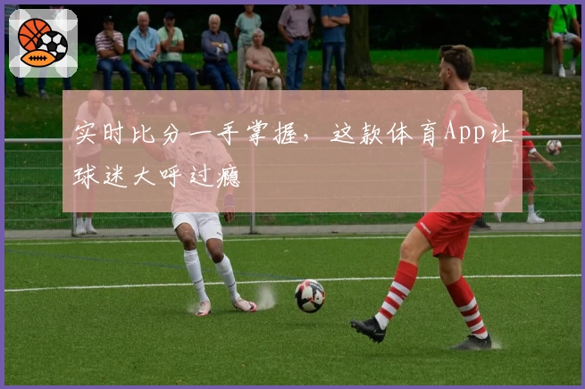 实时比分一手掌握，这款体育App让球迷大呼过瘾