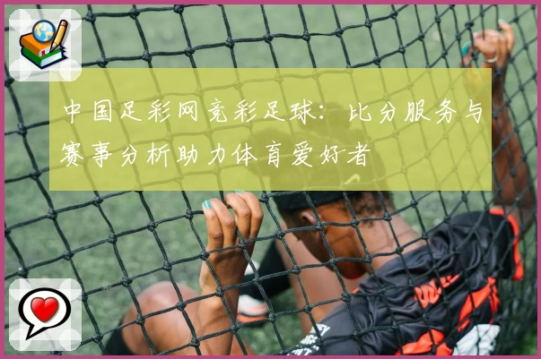 中国足彩网竞彩足球：比分服务与赛事分析助力体育爱好者