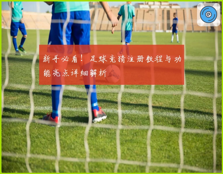 新手必看！足球竞猜注册教程与功能亮点详细解析