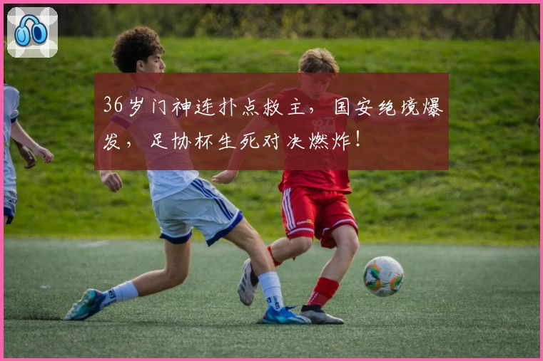36岁门神连扑点救主，国安绝境爆发，足协杯生死对决燃炸！
