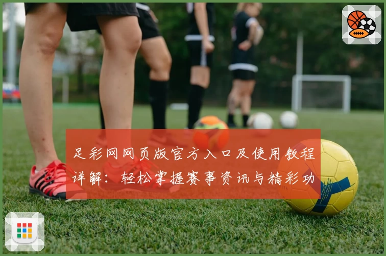 足彩网网页版官方入口及使用教程详解:轻松掌握赛事资讯与精彩功能体验