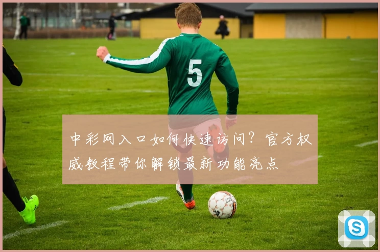 中彩网入口如何快速访问？官方权威教程带你解锁最新功能亮点