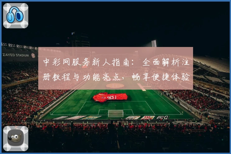 中彩网服务新人指南:全面解析注册教程与功能亮点,畅享便捷体验