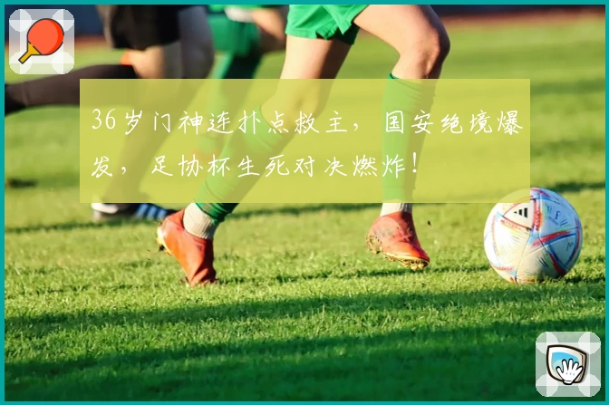 36岁门神连扑点救主，国安绝境爆发，足协杯生死对决燃炸！