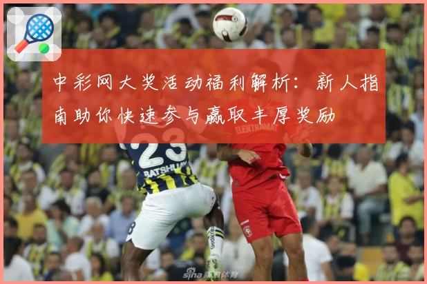 中彩网大奖活动福利解析：新人指南助你快速参与赢取丰厚奖励