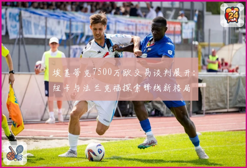 埃基蒂克7500万欧交易谈判展开：纽卡与法兰克福探索锋线新格局